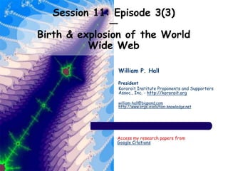 Session 11: Episode 3(3)
—
Birth & explosion of the World
Wide Web
William P. Hall
President
Kororoit Institute Proponents and Supporters
Assoc., Inc. - http://kororoit.org
william-hall@bigpond.com
http://www.orgs-evolution-knowledge.net
Access my research papers from
Google Citations
 