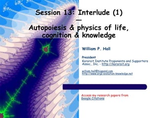 Session 13: Interlude (1)
—
Autopoiesis & physics of life,
cognition & knowledge
William P. Hall
President
Kororoit Institute Proponents and Supporters
Assoc., Inc. - http://kororoit.org
william-hall@bigpond.com
http://www.orgs-evolution-knowledge.net
Access my research papers from
Google Citations
 