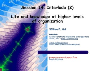 Session 14: Interlude (2)
—
Life and knowledge at higher levels
of organization
William P. Hall
President
Kororoit Institute Proponents and Supporters
Assoc., Inc. - http://kororoit.org
william-hall@bigpond.com
http://www.orgs-evolution-knowledge.net
Access my research papers from
Google Citations
 