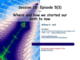 Session 18: Episode 5(3)
—
Where and how we started our
path to now
William P. Hall
President
Kororoit Institute Proponents and Supporters
Assoc., Inc. - http://kororoit.org
william-hall@bigpond.com
http://www.orgs-evolution-knowledge.net
Access my research papers from
Google Citations
 