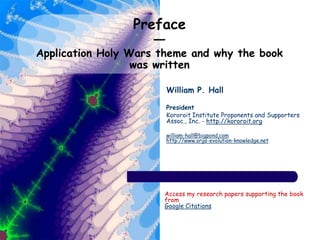 Preface
—
Application Holy Wars theme and why the book
was written
William P. Hall
President
Kororoit Institute Proponents and Supporters
Assoc., Inc. - http://kororoit.org
william-hall@bigpond.com
http://www.orgs-evolution-knowledge.net
Access my research papers supporting the book
from
Google Citations
 