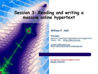 Session 3: Reading and writing a
massive online hypertext
William P. Hall
President
Kororoit Institute Proponents and Supporters
Assoc., Inc. - http://kororoit.org
william-hall@bigpond.com
http://www.orgs-evolution-knowledge.net
Access my research papers from
Google Citations
 