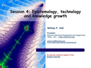 Session 4: Epistemology, technology
and knowledge growth
William P. Hall
President
Kororoit Institute Proponents and Supporters
Assoc., Inc. - http://kororoit.org
william-hall@bigpond.com
http://www.orgs-evolution-knowledge.net
Access my research papers from
Google Citations
 