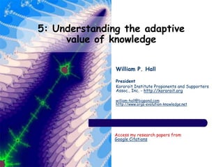 5: Understanding the adaptive
value of knowledge
William P. Hall
President
Kororoit Institute Proponents and Supporters
Assoc., Inc. - http://kororoit.org
william-hall@bigpond.com
http://www.orgs-evolution-knowledge.net
Access my research papers from
Google Citations
 
