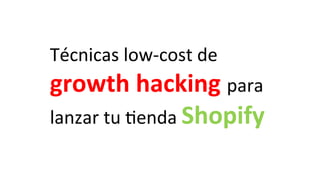 Técnicas	
  low-­‐cost	
  de	
  
growth	
  hacking	
  para	
  
lanzar	
  tu	
  4enda	
  Shopify	
  
 