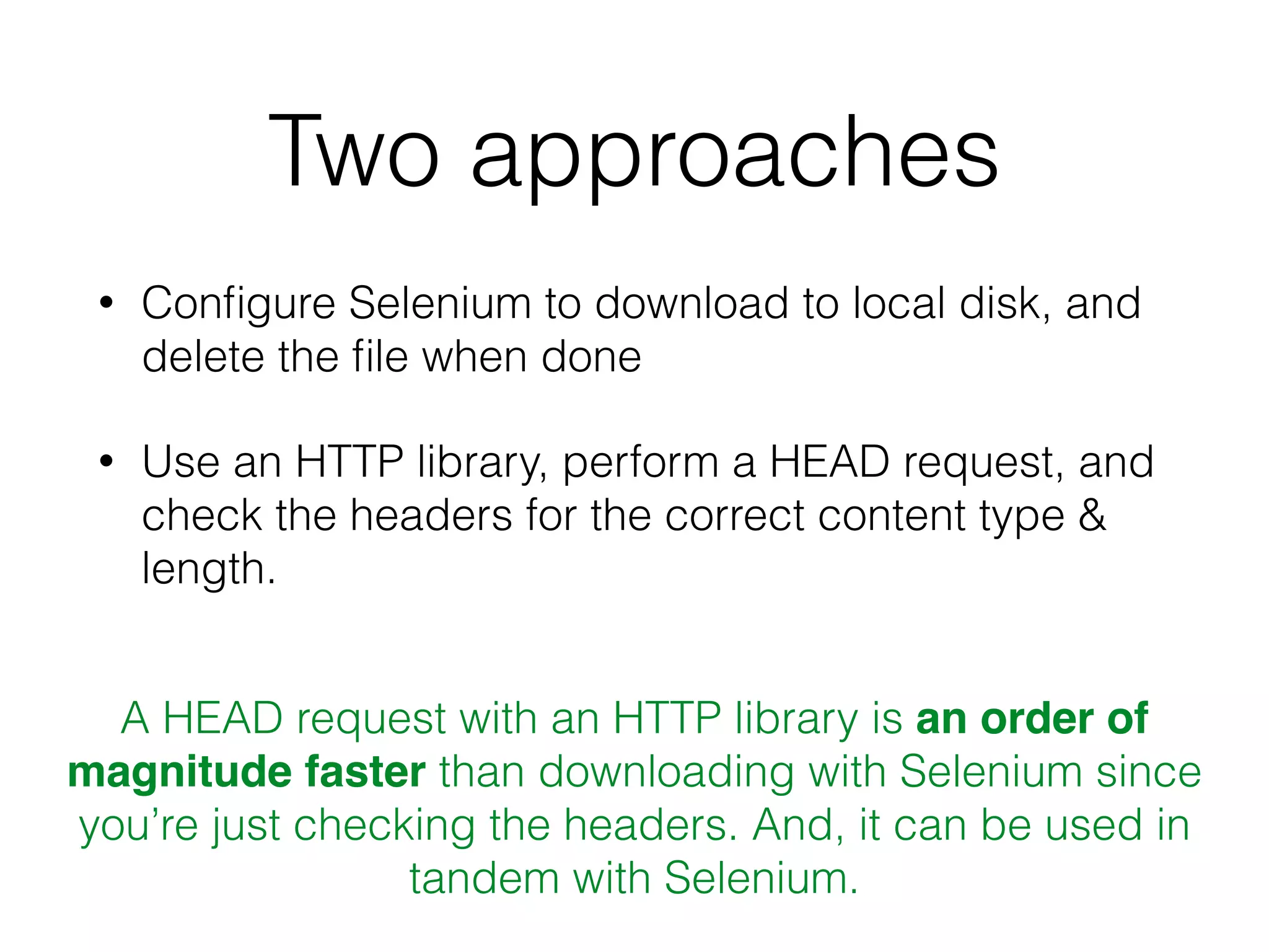 Two approaches
• Conﬁgure Selenium to download to local disk, and
delete the ﬁle when done
• Use an HTTP library, perform a HEAD request, and
check the headers for the correct content type &
length.
A HEAD request with an HTTP library is an order of
magnitude faster than downloading with Selenium since
you’re just checking the headers. And, it can be used in
tandem with Selenium.
 