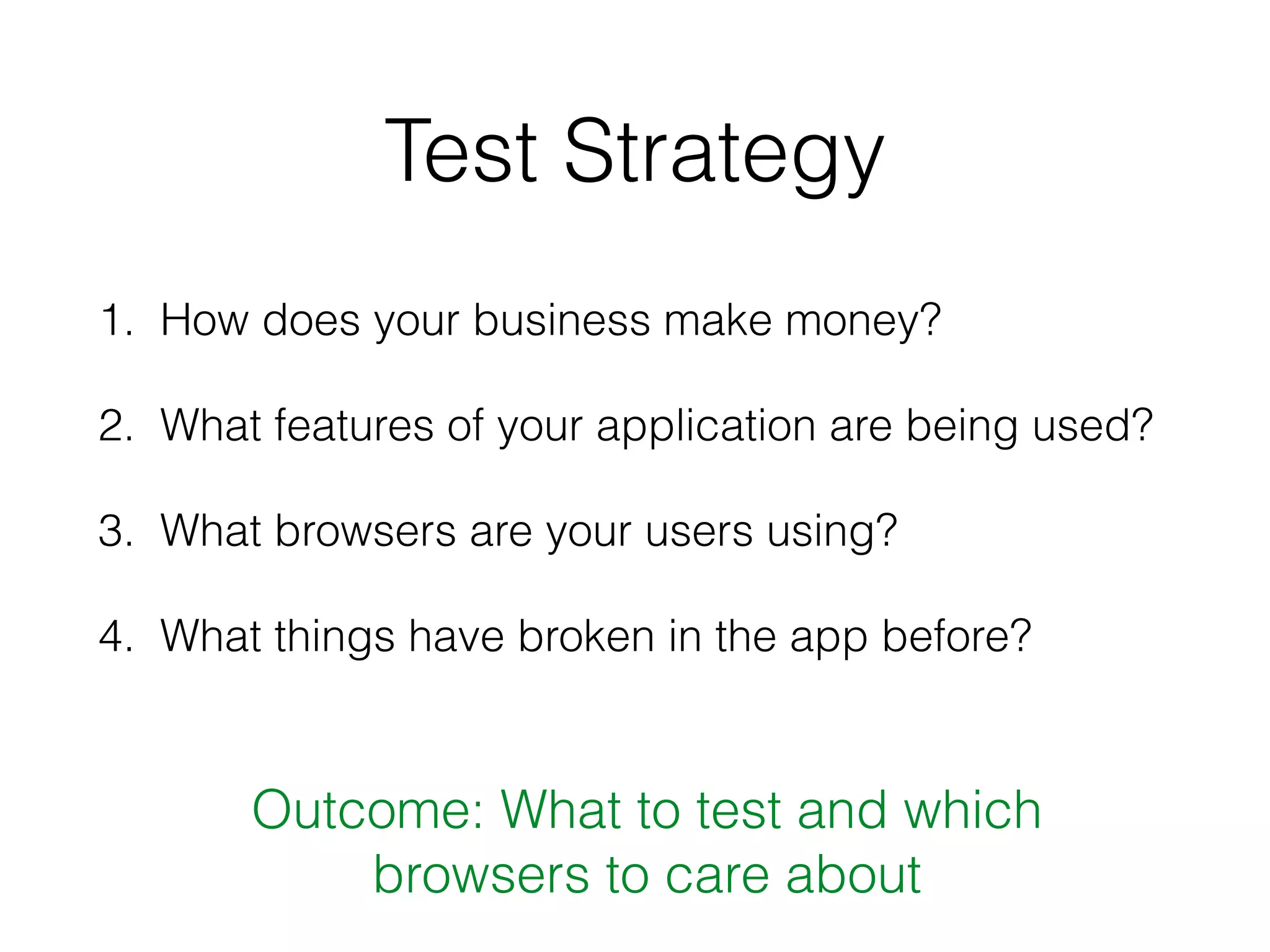 Test Strategy
1. How does your business make money?
2. What features of your application are being used?
3. What browsers are your users using?
4. What things have broken in the app before?
Outcome: What to test and which
browsers to care about
 