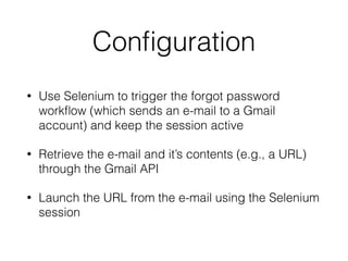 Conﬁguration
• Use Selenium to trigger the forgot password
workﬂow (which sends an e-mail to a Gmail
account) and keep the session active
• Retrieve the e-mail and it’s contents (e.g., a URL)
through the Gmail API
• Launch the URL from the e-mail using the Selenium
session
 
