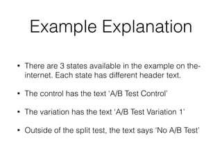 Example Explanation
• There are 3 states available in the example on the-
internet. Each state has different header text.
• The control has the text ‘A/B Test Control’
• The variation has the text ‘A/B Test Variation 1’
• Outside of the split test, the text says ‘No A/B Test’
 
