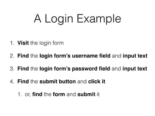 A Login Example
1. Visit the login form
2. Find the login form’s username ﬁeld and input text
3. Find the login form’s password ﬁeld and input text
4. Find the submit button and click it
1. or, ﬁnd the form and submit it
 