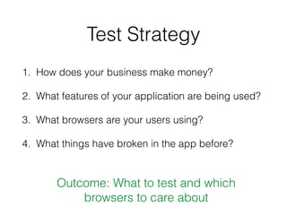 Test Strategy
1. How does your business make money?
2. What features of your application are being used?
3. What browsers are your users using?
4. What things have broken in the app before?
Outcome: What to test and which
browsers to care about
 