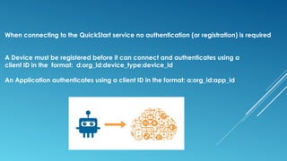When connecting to the QuickStart service no authentication (or registration) is required
A Device must be registered before it can connect and authenticates using a
client ID in the format: d:org_id:device_type:device_id
An Application authenticates using a client ID in the format: a:org_id:app_id
 