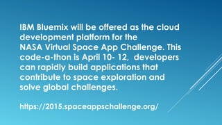 IBM Bluemix will be offered as the cloud
development platform for the
NASA Virtual Space App Challenge. This
code-a-thon is April 10- 12, developers
can rapidly build applications that
contribute to space exploration and
solve global challenges.
https://2015.spaceappschallenge.org/
 