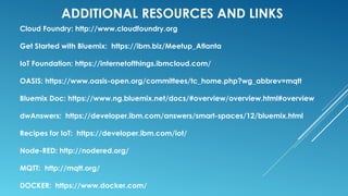 ADDITIONAL RESOURCES AND LINKS
Cloud Foundry: http://www.cloudfoundry.org
Get Started with Bluemix: https://ibm.biz/Meetup_Atlanta
IoT Foundation: https://internetofthings.ibmcloud.com/
OASIS: https://www.oasis-open.org/committees/tc_home.php?wg_abbrev=mqtt
Bluemix Doc: https://www.ng.bluemix.net/docs/#overview/overview.html#overview
dwAnswers: https://developer.ibm.com/answers/smart-spaces/12/bluemix.html
Recipes for IoT: https://developer.ibm.com/iot/
Node-RED: http://nodered.org/
MQTT: http://mqtt.org/
DOCKER: https://www.docker.com/
 