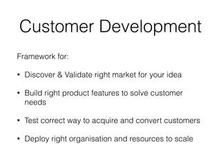 Customer Development
Framework for:
• Discover & Validate right market for your idea
• Build right product features to solve customer
needs
• Test correct way to acquire and convert customers
• Deploy right organisation and resources to scale
 