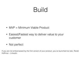 Build
• MVP = Minimum Viable Product
• Easiest/Fastest way to deliver value to your
customer
• Not perfect
If you are not embarrassed by the ﬁrst version of your product, you’ve launched too late. Reidd
Hoffman - Linkedin
 