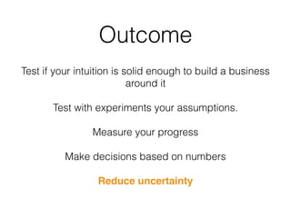 Outcome
Test if your intuition is solid enough to build a business
around it
Test with experiments your assumptions.
Measure your progress
Make decisions based on numbers
Reduce uncertainty
 