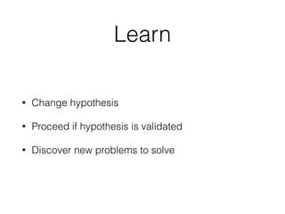 Learn
• Change hypothesis
• Proceed if hypothesis is validated
• Discover new problems to solve
 