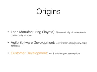 Origins
• Lean Manufacturing (Toyota): Systematically eliminate waste,
continuously improve
• Agile Software Development: Deliver often, deliver early, rapid
iterations
• Customer Development: test & validate your assumptions
 