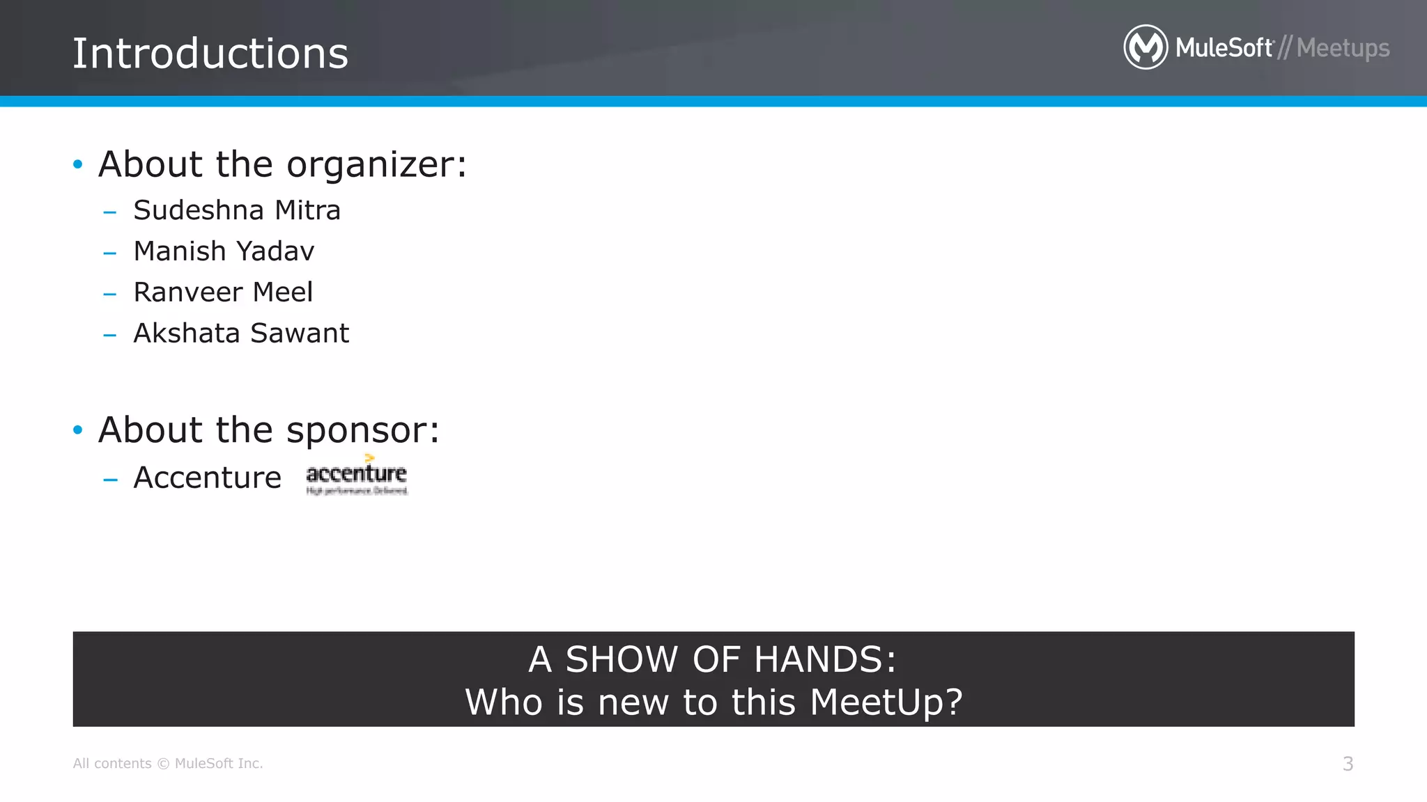 All contents © MuleSoft Inc. Introductions 3 • About the organizer: – Sudeshna Mitra – Manish Yadav – Ranveer Meel – Akshata Sawant • About the sponsor: – Accenture A SHOW OF HANDS: Who is new to this MeetUp? 