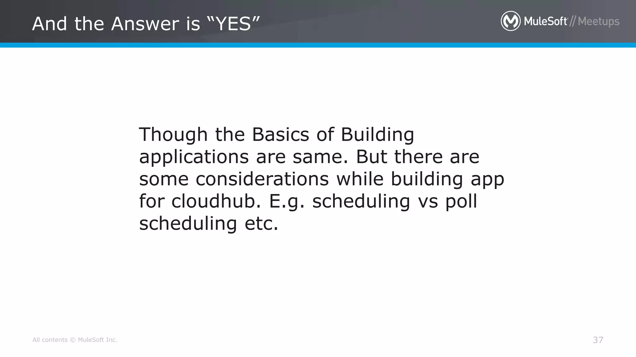 All contents © MuleSoft Inc. And the Answer is “YES” 37 Though the Basics of Building applications are same. But there are some considerations while building app for cloudhub. E.g. scheduling vs poll scheduling etc. 