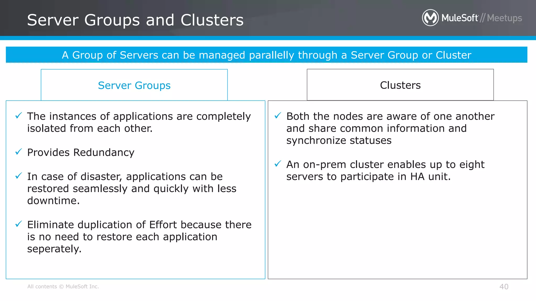 All contents © MuleSoft Inc. Server Groups and Clusters 40 A Group of Servers can be managed parallelly through a Server Group or Cluster Server Groups Clusters  The instances of applications are completely isolated from each other.  Provides Redundancy  In case of disaster, applications can be restored seamlessly and quickly with less downtime.  Eliminate duplication of Effort because there is no need to restore each application seperately.  Both the nodes are aware of one another and share common information and synchronize statuses  An on-prem cluster enables up to eight servers to participate in HA unit. 