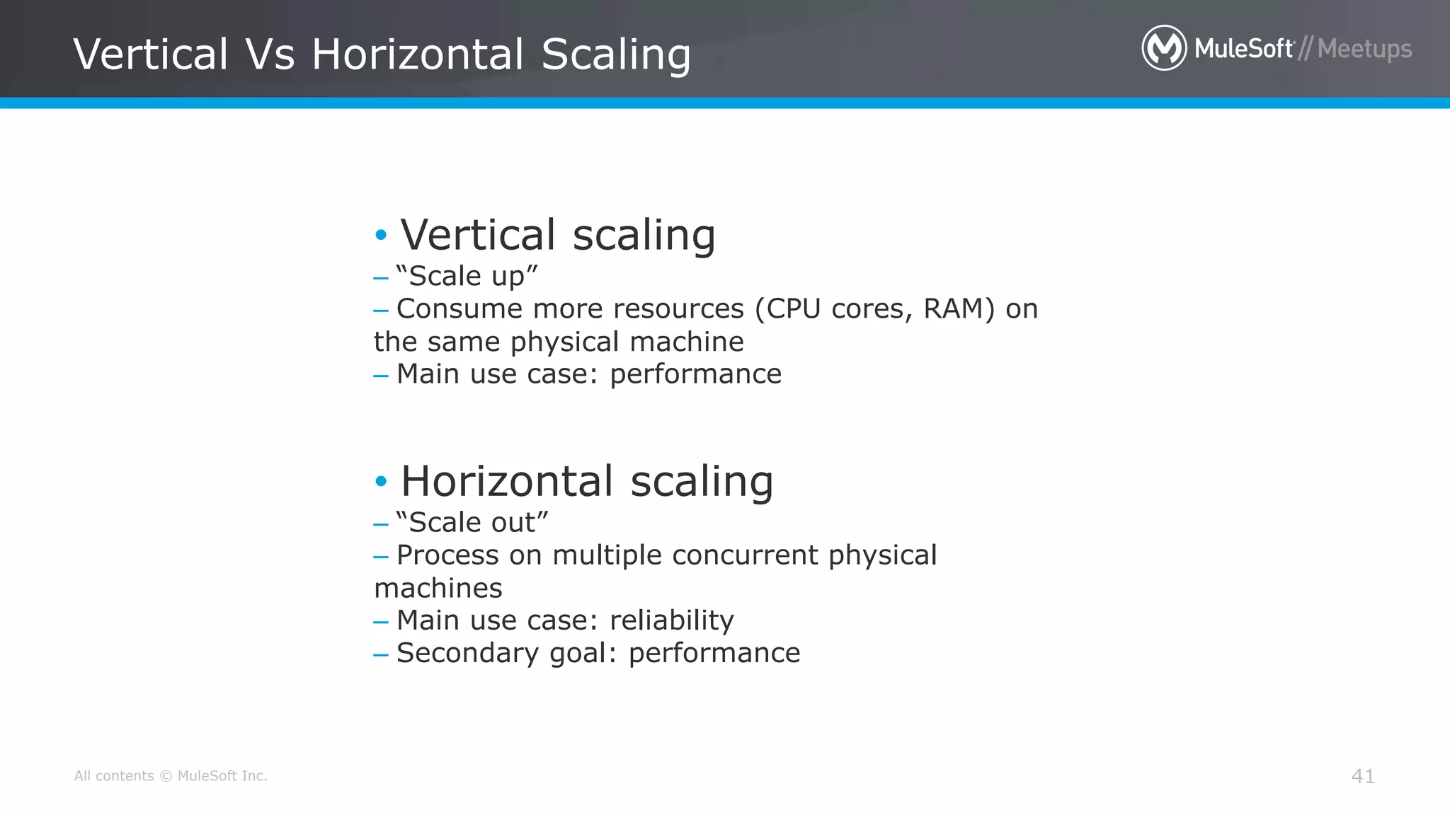 All contents © MuleSoft Inc. Vertical Vs Horizontal Scaling 41 • Vertical scaling – “Scale up” – Consume more resources (CPU cores, RAM) on the same physical machine – Main use case: performance • Horizontal scaling – “Scale out” – Process on multiple concurrent physical machines – Main use case: reliability – Secondary goal: performance 