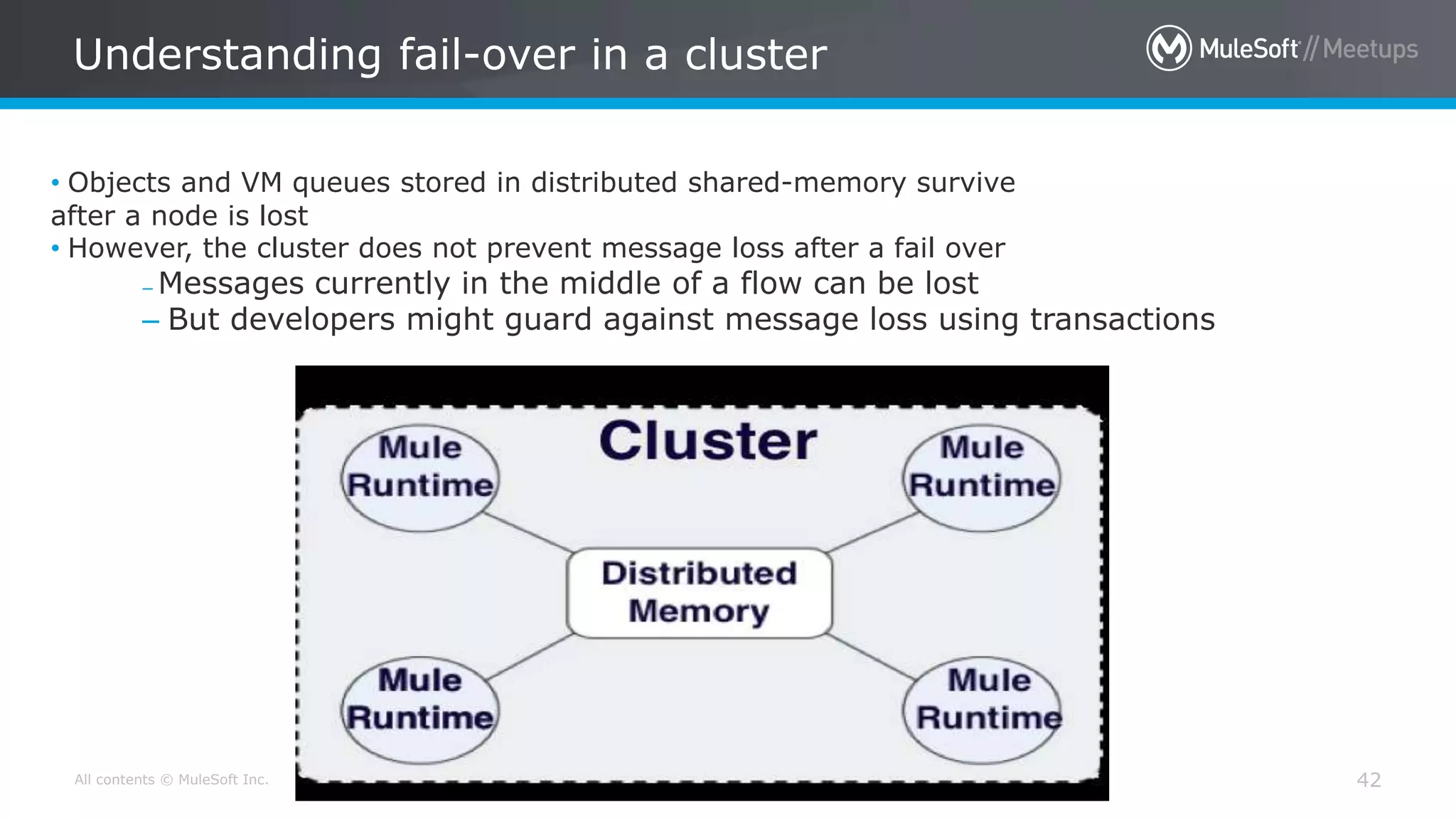 All contents © MuleSoft Inc. Understanding fail-over in a cluster 42 • Objects and VM queues stored in distributed shared-memory survive after a node is lost • However, the cluster does not prevent message loss after a fail over – Messages currently in the middle of a flow can be lost – But developers might guard against message loss using transactions 