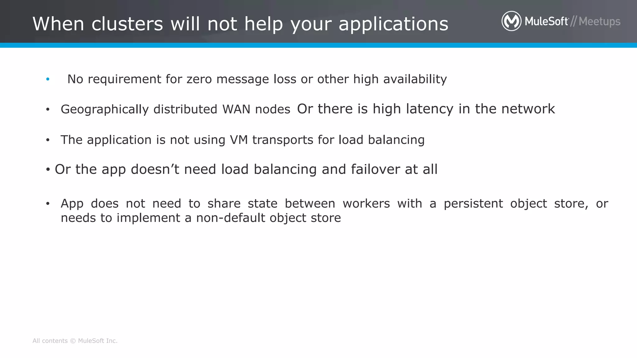 All contents © MuleSoft Inc. When clusters will not help your applications • No requirement for zero message loss or other high availability • Geographically distributed WAN nodes Or there is high latency in the network • The application is not using VM transports for load balancing • Or the app doesn’t need load balancing and failover at all • App does not need to share state between workers with a persistent object store, or needs to implement a non-default object store 