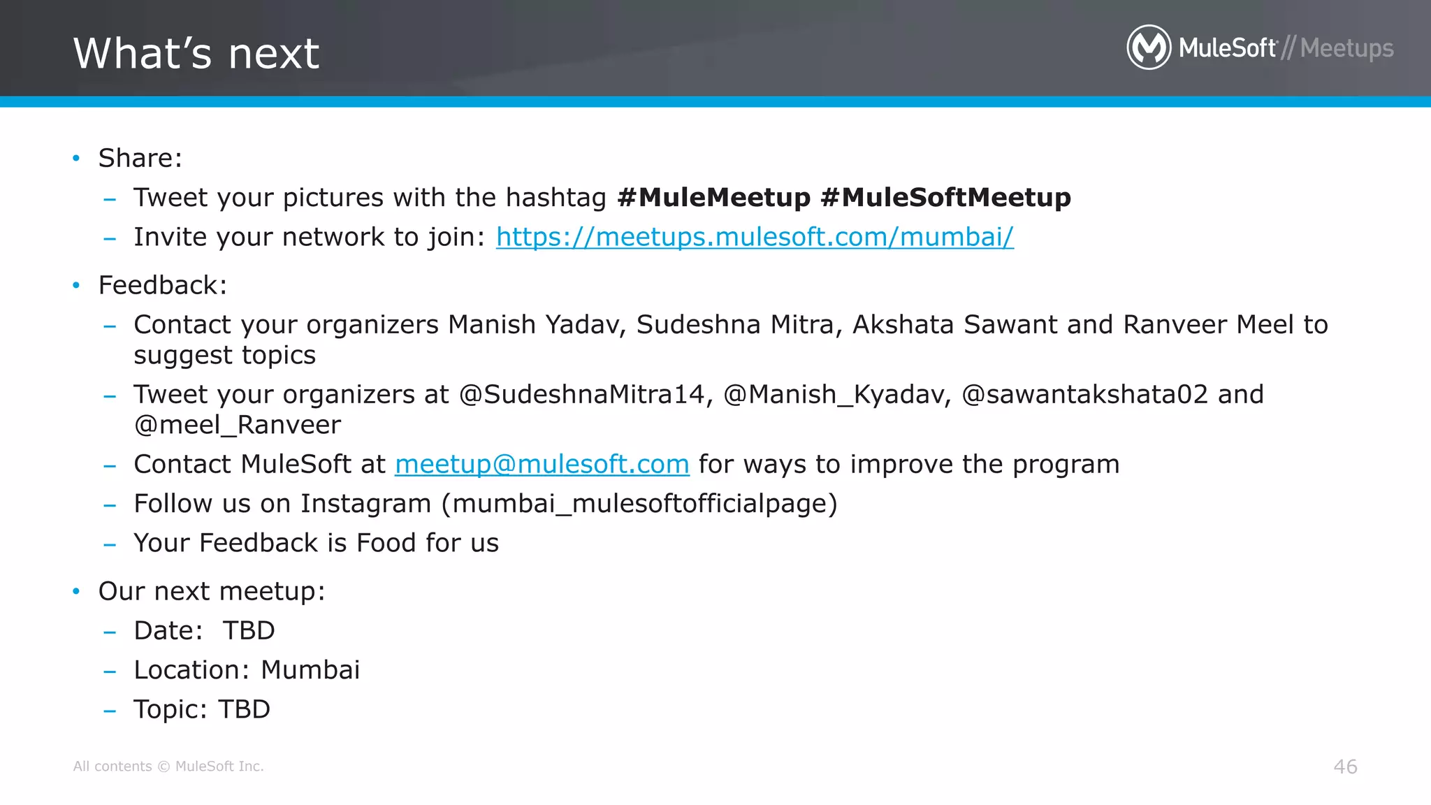 All contents © MuleSoft Inc. What’s next 46 • Share: – Tweet your pictures with the hashtag #MuleMeetup #MuleSoftMeetup – Invite your network to join: https://meetups.mulesoft.com/mumbai/ • Feedback: – Contact your organizers Manish Yadav, Sudeshna Mitra, Akshata Sawant and Ranveer Meel to suggest topics – Tweet your organizers at @SudeshnaMitra14, @Manish_Kyadav, @sawantakshata02 and @meel_Ranveer – Contact MuleSoft at meetup@mulesoft.com for ways to improve the program – Follow us on Instagram (mumbai_mulesoftofficialpage) – Your Feedback is Food for us • Our next meetup: – Date: TBD – Location: Mumbai – Topic: TBD 