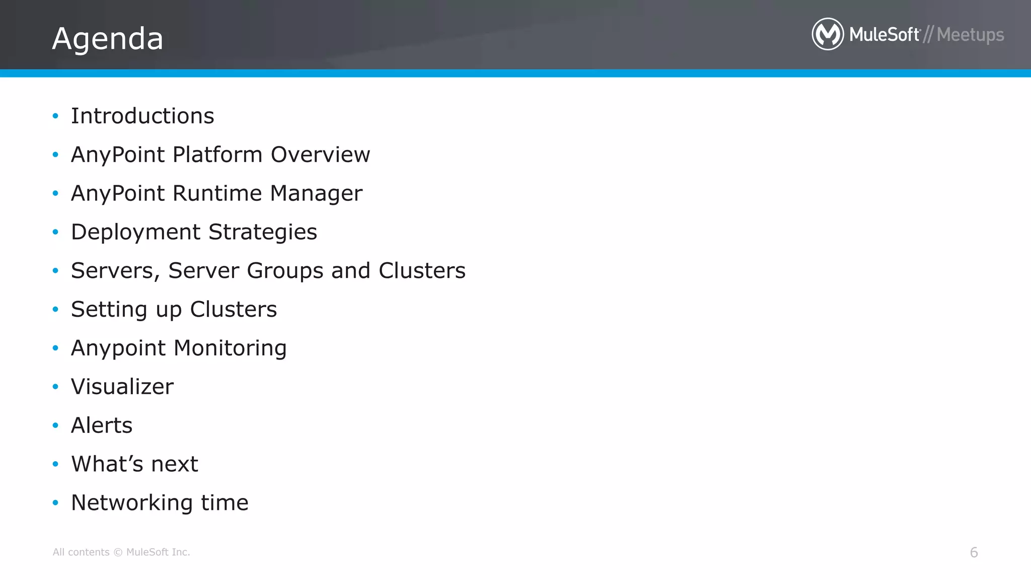 All contents © MuleSoft Inc. Agenda 6 • Introductions • AnyPoint Platform Overview • AnyPoint Runtime Manager • Deployment Strategies • Servers, Server Groups and Clusters • Setting up Clusters • Anypoint Monitoring • Visualizer • Alerts • What’s next • Networking time 