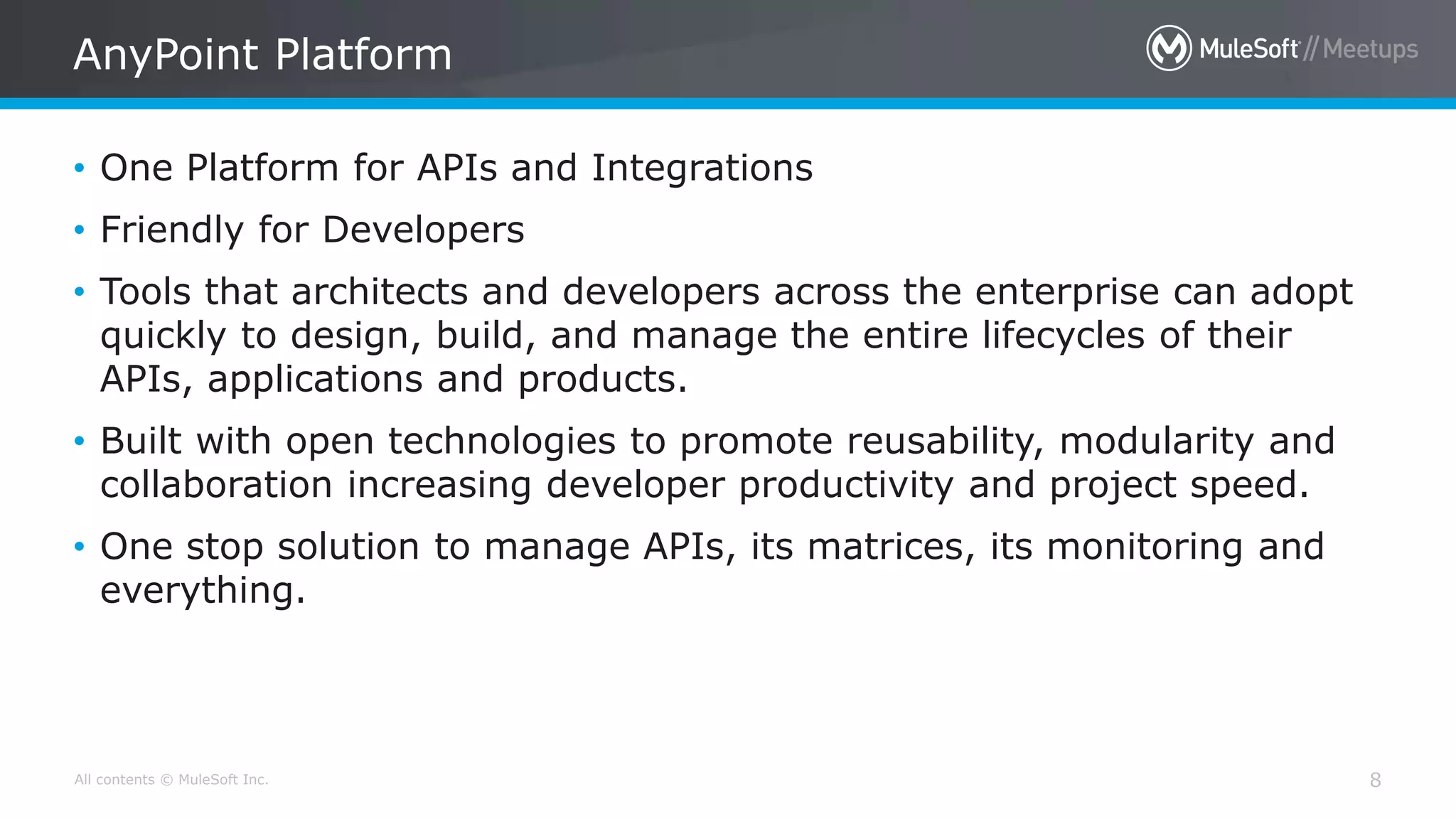 All contents © MuleSoft Inc. AnyPoint Platform 8 • One Platform for APIs and Integrations • Friendly for Developers • Tools that architects and developers across the enterprise can adopt quickly to design, build, and manage the entire lifecycles of their APIs, applications and products. • Built with open technologies to promote reusability, modularity and collaboration increasing developer productivity and project speed. • One stop solution to manage APIs, its matrices, its monitoring and everything. 
