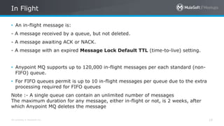 All contents © MuleSoft Inc. 10
• An in-flight message is:
- A message received by a queue, but not deleted.
- A message awaiting ACK or NACK.
- A message with an expired Message Lock Default TTL (time-to-live) setting.
• Anypoint MQ supports up to 120,000 in-flight messages per each standard (non-
FIFO) queue.
• For FIFO queues permit is up to 10 in-flight messages per queue due to the extra
processing required for FIFO queues
Note :- A single queue can contain an unlimited number of messages
The maximum duration for any message, either in-flight or not, is 2 weeks, after
which Anypoint MQ deletes the message
In Flight
 