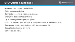 All contents © MuleSoft Inc.
FIFO Queue keypoints :
14
- Works on First In First Out principal.
- Strict message ordering.
- Cannot be bound to a message exchange.
- Encryption doesn’t effect ordering.
- Up to 10 inflight messages per queue.
- Supports 300 TPS. Can increase to 3,000 TPS using 10 messages batch.
- Guaranteed exactly once delivery with same message ID
- Deduplication interval is 5 mins.
- Comparatively slow.
 