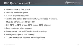 All contents © MuleSoft Inc.
DLQ Queue key points :-
16
- Works as backup to a queue.
- Same as any other queue.
- At least 2 queues required.
- Sideline and isolate the unsuccessfully processed messages.
-- Must be either non-FIFO or FIFO.
- Only FIFO to FIFO or non-FIFO to non-FIFO allowed.
- Same region as other queues.
- Messages not charged if sent from other queue.
- Messages charged if sent directly.
- TTL and Encryption depends on configuration.
 