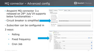 All contents © MuleSoft Inc.
MQ connector – Advanced config
19
• Anypoint MQ connector 3.x
released on 29th July’19 supports
below functionalities –
- Circuit breaker is simplified
- Subscriber can be configured in
3 ways:
• Polling
• Fixed frequency
• Cron Job
 