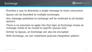 All contents © MuleSoft Inc. 23
- Provides a way to distribute a single message to many consumers
- Queue can be bounded to multiple exchanges
- Any message published to exchange will be multicast to all binded
queue’s
- There is no provision to apply Fan-Out logic at Exchange incase an
message needs to be routed to specific queues only
- Similar to Queue, an Exchange can also be encrypted
- With Exchange, we can implement pub/sub integration pattern
Exchange
 
