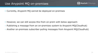All contents © MuleSoft Inc. 24
• Currently, Anypoint MQ cannot be deployed on-premises
• However, we can still access this from on-prem with below approach-
- Publishing a message from an on-premises system to Anypoint MQ(Cloudhub)
- Another on-premises subscriber pulling messages from Anypoint MQ(Cloudhub)
Use Anypoint MQ on-premises
 