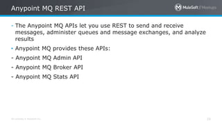 All contents © MuleSoft Inc. 25
- The Anypoint MQ APIs let you use REST to send and receive
messages, administer queues and message exchanges, and analyze
results
• Anypoint MQ provides these APIs:
- Anypoint MQ Admin API
- Anypoint MQ Broker API
- Anypoint MQ Stats API
Anypoint MQ REST API
 