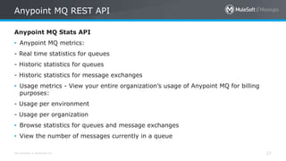 All contents © MuleSoft Inc. 27
Anypoint MQ Stats API
• Anypoint MQ metrics:
- Real time statistics for queues
- Historic statistics for queues
- Historic statistics for message exchanges
• Usage metrics - View your entire organization’s usage of Anypoint MQ for billing
purposes:
- Usage per environment
- Usage per organization
• Browse statistics for queues and message exchanges
• View the number of messages currently in a queue
Anypoint MQ REST API
 
