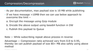All contents © MuleSoft Inc. 28
- As per documentation, max payload size is 10 MB while publishing
- If we have message >10MB then we can use below approach to
overcome the limit –
a. Encrypt the message using Gzip module
b. Encode the above output using base64 function in DW
c. Publish this payload to Queue
Note :- While subscribing repeat above process in reverse
Advantage :- Compression ratio achieved vary from 0.8 to 0.95,
thereby we can publish payload of size 80+ MB also safely using above
method
Compression/Decompression
 