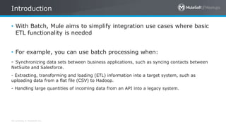 All contents © MuleSoft Inc.
• With Batch, Mule aims to simplify integration use cases where basic
ETL functionality is needed
• For example, you can use batch processing when:
- Synchronizing data sets between business applications, such as syncing contacts between
NetSuite and Salesforce.
- Extracting, transforming and loading (ETL) information into a target system, such as
uploading data from a flat file (CSV) to Hadoop.
- Handling large quantities of incoming data from an API into a legacy system.
Introduction
 