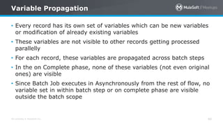 All contents © MuleSoft Inc. 40
• Every record has its own set of variables which can be new variables
or modification of already existing variables
• These variables are not visible to other records getting processed
parallelly
• For each record, these variables are propagated across batch steps
• In the on Complete phase, none of these variables (not even original
ones) are visible
• Since Batch Job executes in Asynchronously from the rest of flow, no
variable set in within batch step or on complete phase are visible
outside the batch scope
Variable Propagation
 