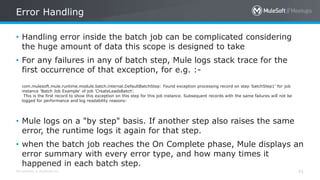 All contents © MuleSoft Inc. 41
• Handling error inside the batch job can be complicated considering
the huge amount of data this scope is designed to take
• For any failures in any of batch step, Mule logs stack trace for the
first occurrence of that exception, for e.g. :-
com.mulesoft.mule.runtime.module.batch.internal.DefaultBatchStep: Found exception processing record on step 'batchStep1' for job
instance 'Batch Job Example' of job 'CreateLeadsBatch’.
This is the first record to show this exception on this step for this job instance. Subsequent records with the same failures will not be
logged for performance and log readability reasons:
• Mule logs on a "by step" basis. If another step also raises the same
error, the runtime logs it again for that step.
• when the batch job reaches the On Complete phase, Mule displays an
error summary with every error type, and how many times it
happened in each batch step.
Error Handling
 