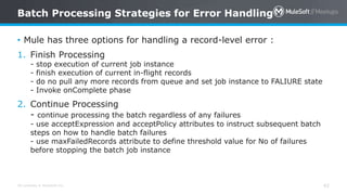 All contents © MuleSoft Inc. 42
• Mule has three options for handling a record-level error :
1. Finish Processing
- stop execution of current job instance
- finish execution of current in-flight records
- do no pull any more records from queue and set job instance to FALIURE state
- Invoke onComplete phase
2. Continue Processing
- continue processing the batch regardless of any failures
- use acceptExpression and acceptPolicy attributes to instruct subsequent batch
steps on how to handle batch failures
- use maxFailedRecords attribute to define threshold value for No of failures
before stopping the batch job instance
Batch Processing Strategies for Error Handling
 