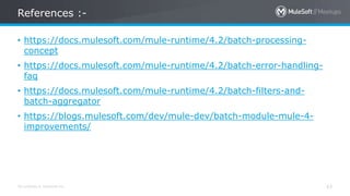 All contents © MuleSoft Inc. 43
• https://docs.mulesoft.com/mule-runtime/4.2/batch-processing-
concept
• https://docs.mulesoft.com/mule-runtime/4.2/batch-error-handling-
faq
• https://docs.mulesoft.com/mule-runtime/4.2/batch-filters-and-
batch-aggregator
• https://blogs.mulesoft.com/dev/mule-dev/batch-module-mule-4-
improvements/
References :-
 