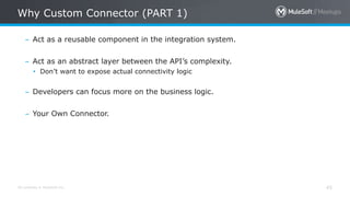 All contents © MuleSoft Inc.
Why Custom Connector (PART 1)
45
– Act as a reusable component in the integration system.
– Act as an abstract layer between the API’s complexity.
• Don’t want to expose actual connectivity logic
– Developers can focus more on the business logic.
– Your Own Connector.
 