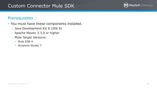 All contents © MuleSoft Inc.
Prerequisites :
Custom Connector Mule SDK
49
• You must have these components installed.
– Java Development Kit 8 (JDK 8)
– Apache Maven 3.3.9 or higher
– Mule Target Versions:
• Mule ESB 4
• Anypoint Studio 7
 