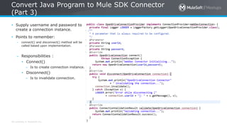 All contents © MuleSoft Inc.
Convert Java Program to Mule SDK Connector
(Part 3)
71
• Supply username and password to
create a connection instance.
• Points to remember:
– connect() and disconnect() method will be
called based upon implementation.
– Responsibilities :
• Connect()
– Is to create connection instance.
• Disconnect()
– Is to invalidate connection.
 
