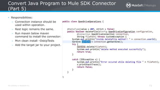 All contents © MuleSoft Inc.
Convert Java Program to Mule SDK Connector
(Part 5)
73
• Responsibilities:
– Connection instance should be
used within operation.
– Rest logic remains the same.
– Run maven below maven
command to install the connector:
– Mvn clean install –DskipTests
– Add the target jar to your project.
 